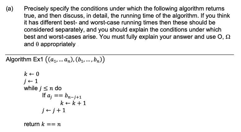 (a)
Precisely specify the conditions under which the following algorithm returns
true, and then discuss, in detail, the running time of the algorithm. If you think
it has different best- and worst-case running times then these should be
considered separately, and you should explain the conditions under which
best and worst-cases arise. You must fully explain your answer and use O,
and 0 appropriately
Algorithm Ex1 ((a₁, ... an), (b₁, ..., bn))
k + 0
j+1
while j≤ n do
If aj == bn-j+1
j+j+1
k+ k + 1
return k == n