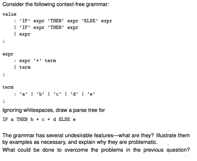 Consider the following context-free grammar:
value
;
expr
;
term
;
: 'IF' expr 'THEN' expr 'ELSE' expr
| 'IF' expr 'THEN' expr
| expr
: expr '+' term
| term
: 'a' | 'b' | 'c' | 'd' I 'e'
Ignoring whitespaces, draw a parse tree for
IF a THEN b + c + d ELSE e
The grammar has several undesirable features-what are they? Illustrate them
by examples as necessary, and explain why they are problematic.
What could be done to overcome the problems in the previous question?