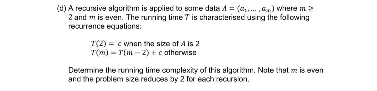 (d) A recursive algorithm is applied to some data A = (a₁, ... , am) where m >
2 and m is even. The running time T is characterised using the following
recurrence equations:
T(2) c when the size of A is 2
T(m) = T(m2) + c otherwise
Determine the running time complexity of this algorithm. Note that m is even
and the problem size reduces by 2 for each recursion.