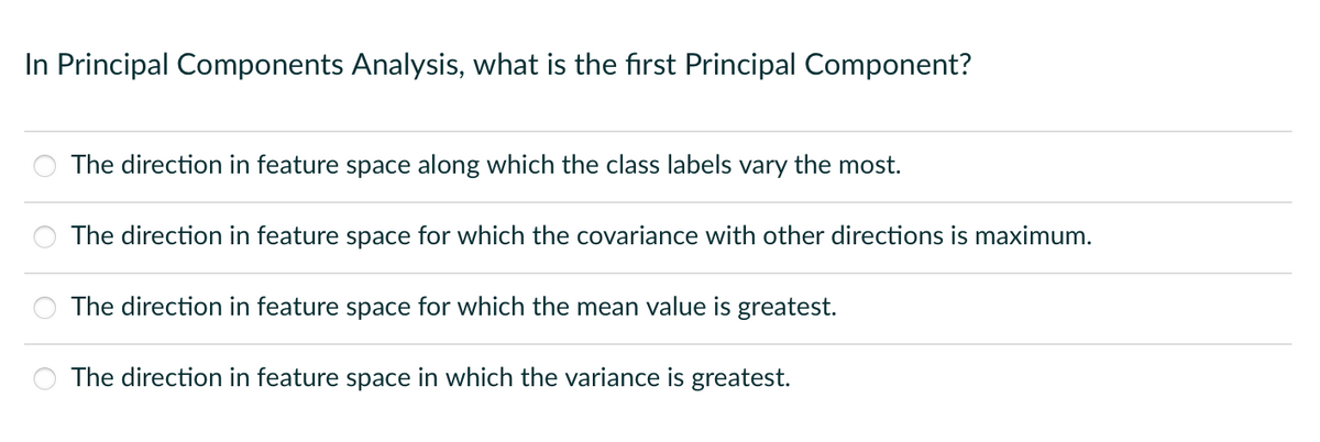 In Principal Components Analysis, what is the first Principal Component?
The direction in feature space along which the class labels vary the most.
The direction in feature space for which the covariance with other directions is maximum.
The direction in feature space for which the mean value is greatest.
The direction in feature space in which the variance is greatest.