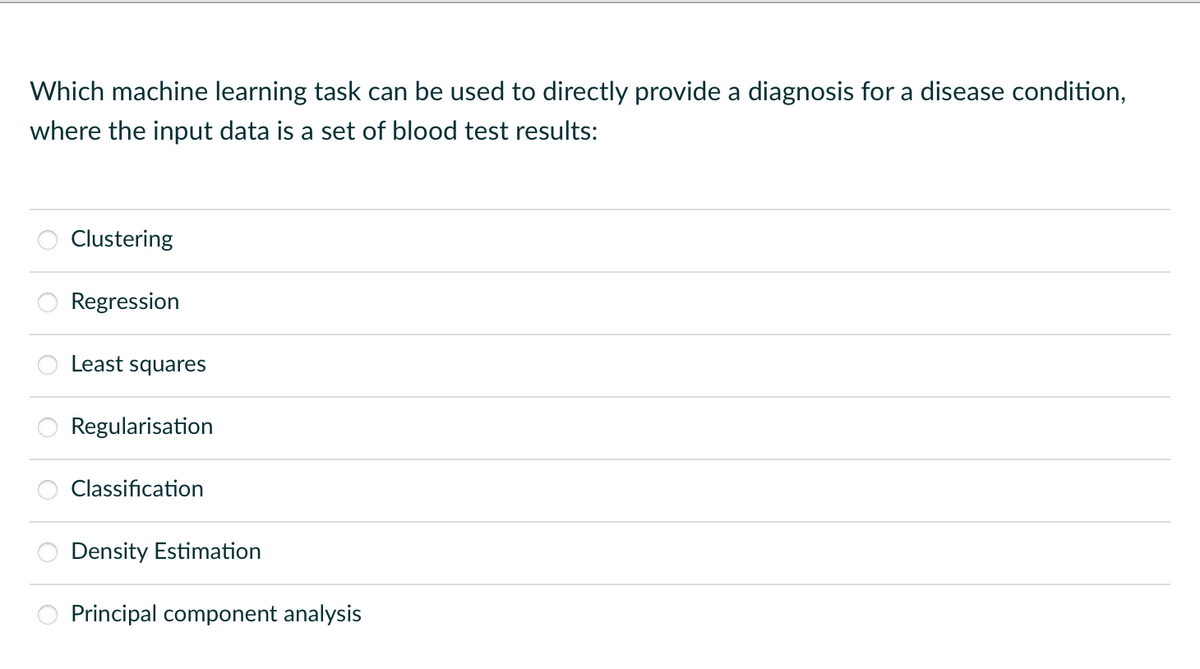 Which machine learning task can be used to directly provide a diagnosis for a disease condition,
where the input data is a set of blood test results:
Clustering
Regression
Least squares
Regularisation
Classification
Density Estimation
Principal component analysis