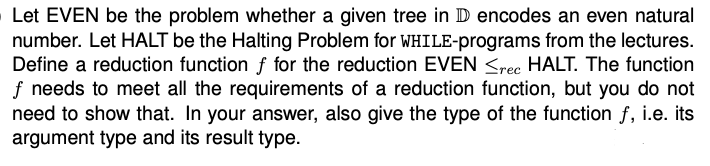 Let EVEN be the problem whether a given tree in D encodes an even natural
number. Let HALT be the Halting Problem for WHILE-programs from the lectures.
Define a reduction function f for the reduction EVEN <rec HALT. The function
If needs to meet all the requirements of a reduction function, but you do not
need to show that. In your answer, also give the type of the function f, i.e. its
argument type and its result type.