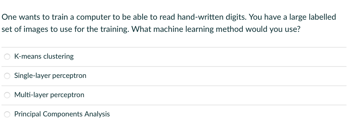 One wants to train a computer to be able to read hand-written digits. You have a large labelled
set of images to use for the training. What machine learning method would you use?
K-means clustering
Single-layer perceptron
Multi-layer perceptron
Principal Components Analysis