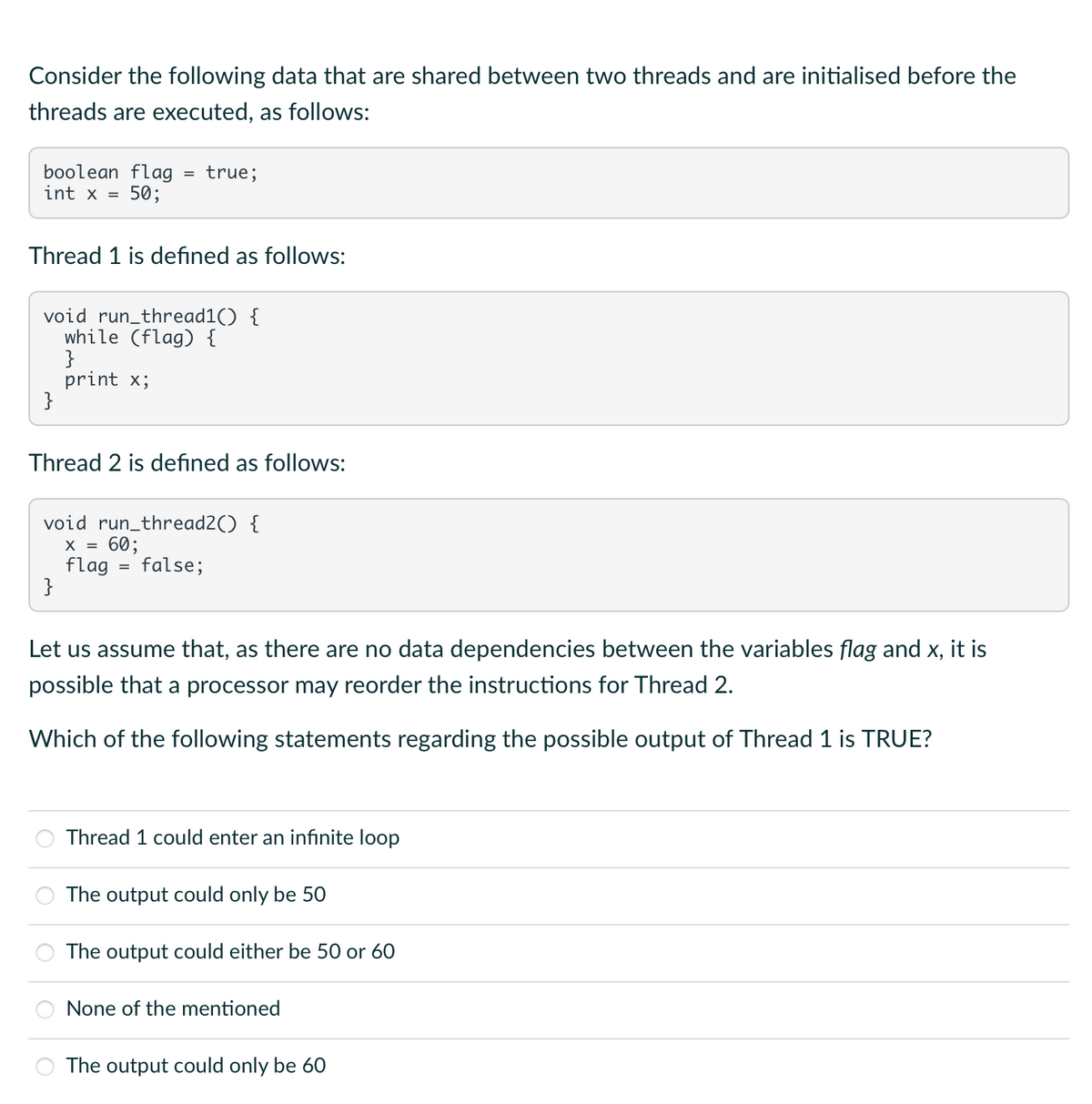 Consider the following data that are shared between two threads and are initialised before the
threads are executed, as follows:
boolean flag = true;
int x = 50;
Thread 1 is defined as follows:
void run_thread1() {
while (flag) {
}
print x;
}
Thread 2 is defined as follows:
void run_thread2() {
x = 60;
flag = false;
}
Let us assume that, as there are no data dependencies between the variables flag and x, it is
possible that a processor may reorder the instructions for Thread 2.
Which of the following statements regarding the possible output of Thread 1 is TRUE?
Thread 1 could enter an infinite loop
The output could only be 50
The output could either be 50 or 60
None of the mentioned
The output could only be 60