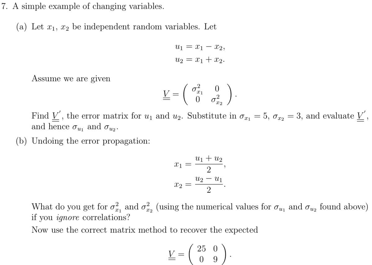 7. A simple example of changing variables.
a) Let x1, x2 be independent random variables. Let
-
u₁ = x1 -
X2,
=
U2 x1 + x2.
Assume we are given.
V
=
(
στ
x1
0
σ
02
x2
= 5, σx2 = 3, and evaluate V',
Find V', the error matrix for u₁ and u₂. Substitute in σx₁ = 5, σx2
and hence σu₁ and
Օ 2 •
(b) Undoing the error propagation:
u1 + u2
X1 =
"
2
Աշ
Ալ
X2 =
2
What do you get for σ22, and σ22, (using the numerical values for σu₁ and биг found above)
if you ignore correlations?
x1
X2
Now use the correct matrix method to recover the expected
V =
(
25 0
0 9