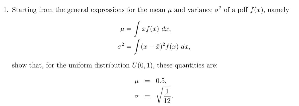 1. Starting from the general expressions for the mean μ and variance σ² of a pdf f(x), namely
02
₁ = √ xf(x) dr,
-S
=
(x − x)²f(x) dx,
show that, for the uniform distribution U(0, 1), these quantities are:
μ
σ
=
=
0.5,
1
12