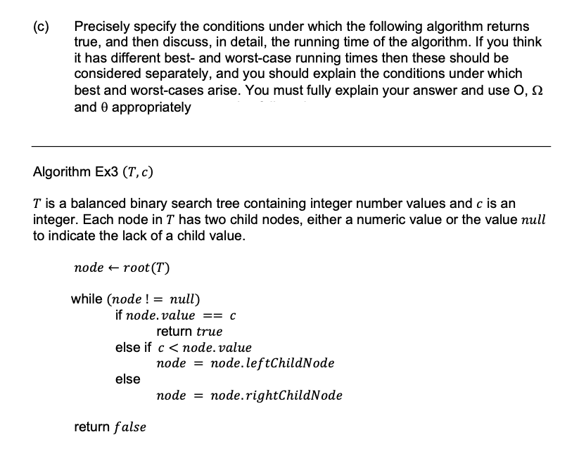 (c)
Precisely specify the conditions under which the following algorithm returns
true, and then discuss, in detail, the running time of the algorithm. If you think
it has different best- and worst-case running times then these should be
considered separately, and you should explain the conditions under which
best and worst-cases arise. You must fully explain your answer and use O,
and 0 appropriately
Algorithm Ex3 (T, c)
T is a balanced binary search tree containing integer number values and c is an
integer. Each node in T has two child nodes, either a numeric value or the value null
to indicate the lack of a child value.
node ← root (T)
while (node != null)
if node.value== c
return true
else if c < node.value
else
return false
node=node.leftChildNode
node node.rightChildNode
=