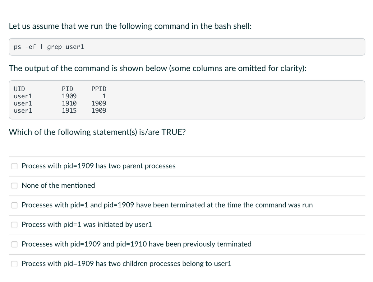 Let us assume that we run the following command in the bash shell:
ps ef | grep user1
The output of the command is shown below (some columns are omitted for clarity):
UID
user1
user1
user1
PID
PPID
1909
1
1910
1909
1915 1909
Which of the following statement(s) is/are TRUE?
60
Process with pid=1909 has two parent processes
None of the mentioned
Processes with pid=1 and pid=1909 have been terminated at the time the command was run
Process with pid=1 was initiated by user1
Processes with pid=1909 and pid=1910 have been previously terminated
Process with pid=1909 has two children processes belong to user1