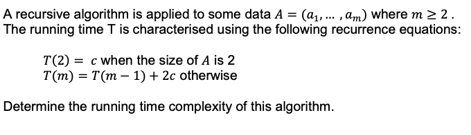 A recursive algorithm is applied to some data A = (a₁,..., am) where m≥ 2.
The running time T is characterised using the following recurrence equations:
T(2) = c when the size of A is 2
T(m) = T(m-1) + 2c otherwise
Determine the running time complexity of this algorithm.