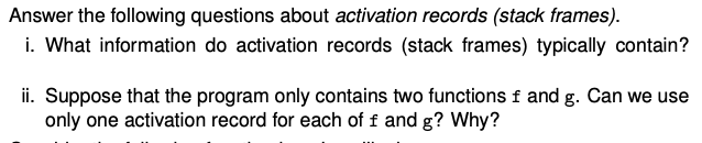 Answer the following questions about activation records (stack frames).
i. What information do activation records (stack frames) typically contain?
ii. Suppose that the program only contains two functions f and g. Can we use
only one activation record for each of f and g? Why?