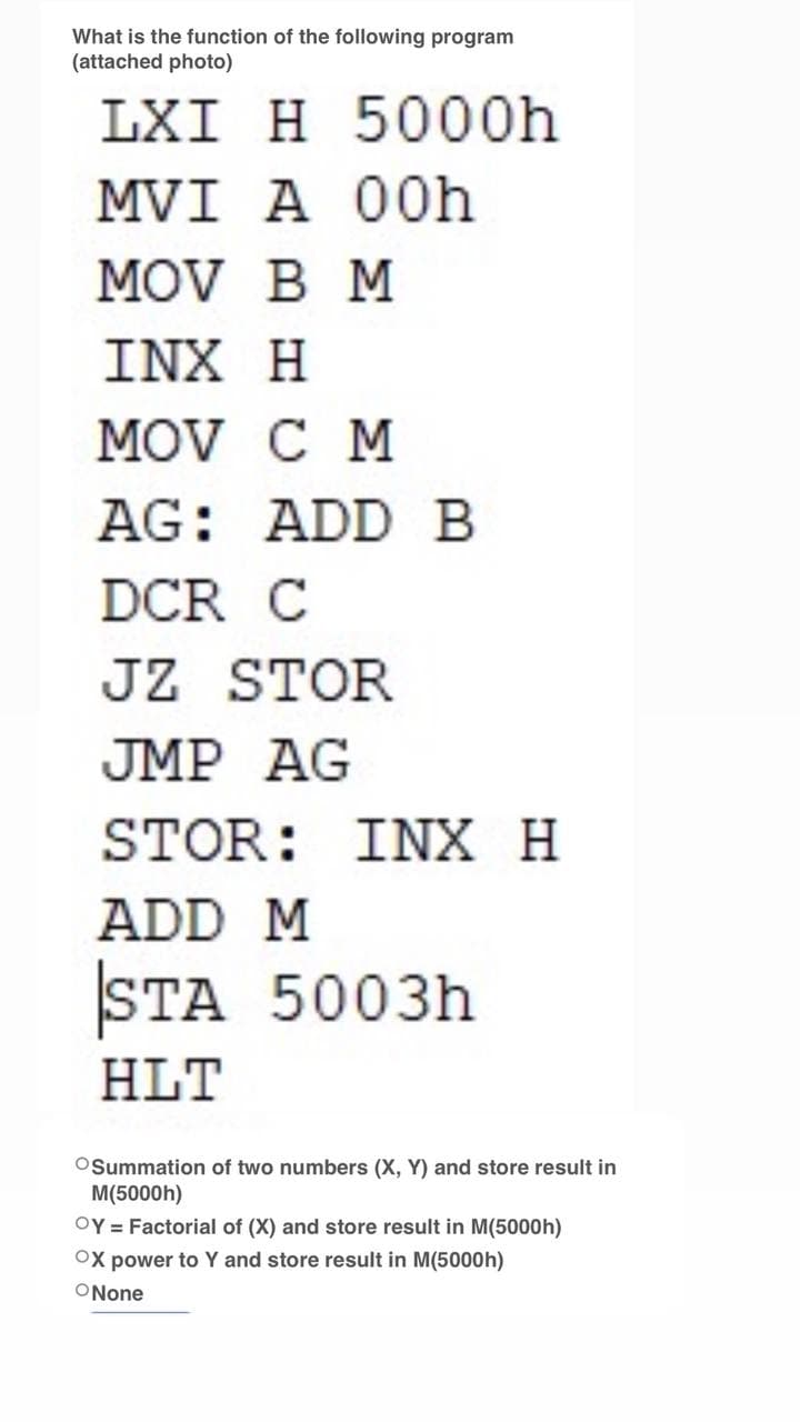 What is the function of the following program
(attached photo)
LXI H 5000h
MVI A 00h
MOV B M
INX H
MOV C M
AG: ADD B
DCR C
JZ STOR
JMP AG
STOR: INX H
ADD M
STA 5003h
HLT
Summation of two numbers (X, Y) and store result in
M(5000h)
OY = Factorial of (X) and store result in M(5000h)
OX power to Y and store result in M(5000h)
ONone