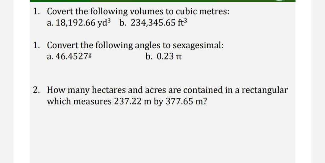 1. Covert the following volumes to cubic metres:
a. 18,192.66 yd³ b. 234,345.65 ft³
1. Convert the following angles to sexagesimal:
a. 46.4527%
b. 0.23 π
2. How many hectares and acres are contained in a rectangular
which measures 237.22 m by 377.65 m?