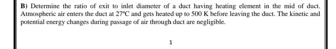 B) Determine the ratio of exit to inlet diameter of a duct having heating element in the mid of duct.
Atmospheric air enters the duct at 27°C and gets heated up to 500 K before leaving the duct. The kinetic and
potential energy changes during passage of air through duct are negligible.
1