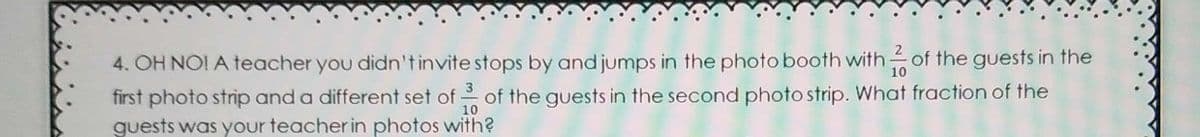 4. OH NO! A teacher you didn'tinvite stops by and jumps in the photo booth with- of the guests in the
first photo strip and a different set of of the guests in the second photo strip. What fraction of the
guests was your teacher in photos with?
10

