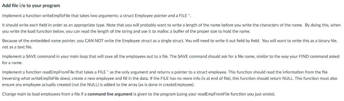 Add file i/o to your program
Implement a function writeEmpToFile that takes two arguments: a struct Employee pointer and a FILE *.
It should write each field in order as an appropriate type. Note that you will probably want to write a length of the name before you write the characters of the name. By doing this, when
you write the load function below, you can read the length of the string and use it to malloc a buffer of the proper size to hold the name.
Because of the embedded name pointer, you CAN NOT write the Employee struct as a single struct. You will need to write it out field by field. You will want to write this as a binary file,
not as a text file.
Implement a SAVE command in your main loop that will save all the employees out to a file. The SAVE command should ask for a file name, similar to the way your FIND command asked
for a name.
Implement a function readEmpFromFile that takes a FILE * as the only argument and returns a pointer to a struct employee. This function should read the information from the file
(reversing what writeEmpToFile does), create a new employee and fill in the data. If the FILE has no more info (is at end of file), this function should return NULL. This function must also
ensure any employee actually created (not the NULL) is added to the array (as is done in createEmployee).
Change main to load employees from a file if a command line argument is given to the program (using your readEmpFromFile function you just wrote).
