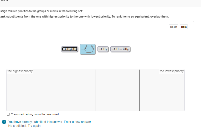 ssign relative priorities to the groups or atoms in the following set:
ank substituents from the one with highest priority to the one with lowest priority. To rank items as equivalent, overlap them.
the highest priority
CH2CH
-CH3
CH=CH2
The correct ranking cannot be determined.
You have already submitted this answer. Enter a new answer.
No credit lost. Try again.
Reset Help
the lowest priority