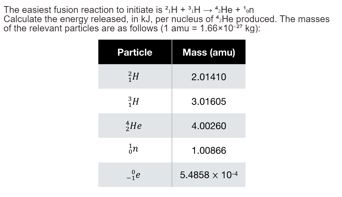 The easiest fusion reaction to initiate is ²₁H + ³H → 4₂He + ¹on
Calculate the energy released, in kJ, per nucleus of 42 He produced. The masses
of the relevant particles are as follows (1 amu = 1.66×10-27 kg):
Particle
Mass (amu)
²H
2.01410
3H
3.01605
He
4.00260
In
1.00866
-ge
5.4858 × 10-4