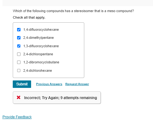 Which of the following compounds has a stereoisomer that is a meso compound?
Check all that apply.
1,4-difluorocyclohexane
2,4-dimethylpentane
1,3-difluorocyclohexane
2,4-dichloropentane
1,2-dibromocyclobutane
2,4-dichlorohexane
Submit Previous Answers Request Answer
× Incorrect; Try Again; 9 attempts remaining
Provide Feedback