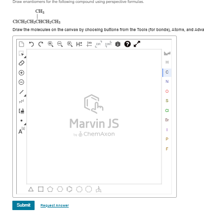 Draw enantiomers for the following compound using perspective formulas.
CH₁
CICH2CH2CHCH2CH3
Draw the molecules on the canvas by choosing buttons from the Tools (for bonde), Atoms, and Adva
H: EXP
Α
Marvin JS
by ChemAxon
AOOOOOOA
Submit
Request Answer
Н
0
N
о
S
а
Br
-
a
F