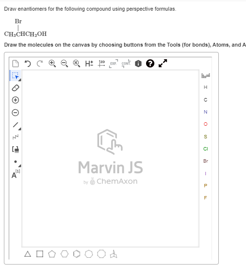Draw enantiomers for the following compound using perspective formulas.
Br
CH3CHCH2OH
Draw the molecules on the canvas by choosing buttons from the Tools (for bonds), Atoms, and A
050
H± 12D EXP CONT.
A
[1]
Marvin JS
by ChemAxon
ΔΟ
H
Ο
N
°
S
Cl
Вг
-
P
F