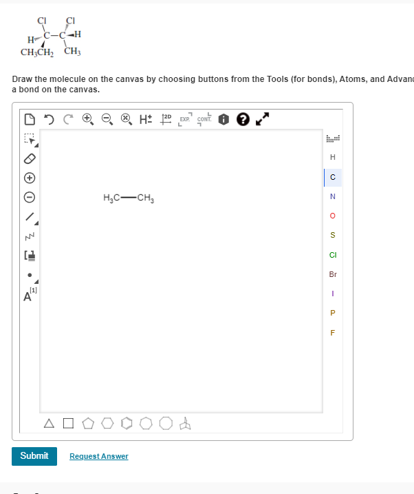 D=
Δ
W
CICI
C-C-H
H
CH3CH2 CH3
Draw the molecule on the canvas by choosing buttons from the Tools (for bonds), Atoms, and Advan
a bond on the canvas.
Submit
Request Answer
H± 12º EXP. CONT
י
H₂C-CH3
Од
F
P
S
Cl
Br
-
H
с
N