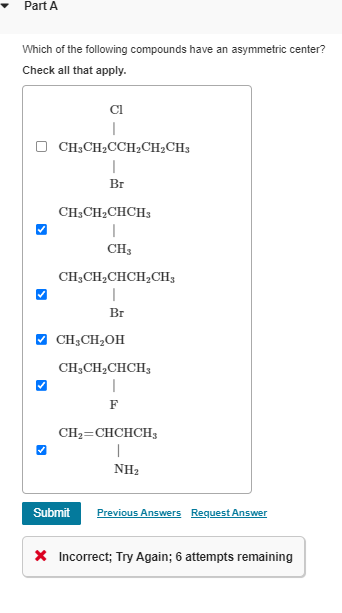 Part A
Which of the following compounds have an asymmetric center?
Check all that apply.
Cl
|
CH3CH2CCH2CH2CH3
|
Br
CH3CH2CHCH3
|
CH3
CH3CH2CHCH2CH3
Br
✓ CH3CH₂OH
CH3CH2CHCH3
|
F
CH2=CHCHCH3
|
NH2
Submit Previous Answers Request Answer
× Incorrect; Try Again; 6 attempts remaining