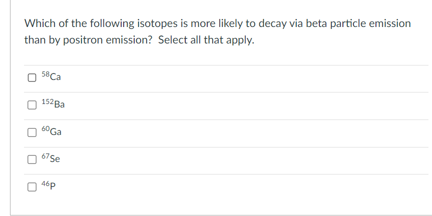 Which of the following isotopes is more likely to decay via beta particle emission
than by positron emission? Select all that apply.
58 Ca
152 Ba
Ga
67Se
46p