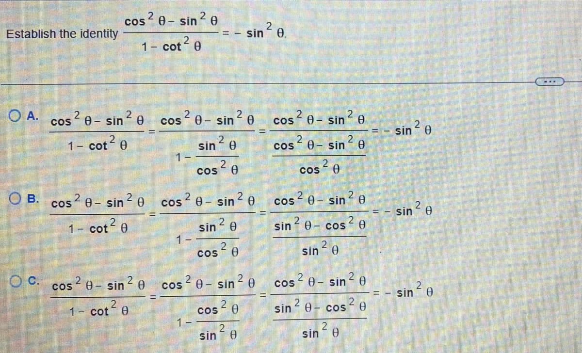 Establish the identity
O A.
cos²0-sin ² 0
1- cot² 0
2
cos²0-sin ²0
1- cot² 0
O B. cos2 0- sin ² 0
2
1- cot² 0
2
1- cot 0
1-
2
2
COS 0-sin 0
==
1-
2
sin ²0
cos ²0
2
2
cos ²0-sin ²0
1-
sin ²0
cos ²0
2
OC. cos²0-sin ²0 cos²0-sin ²0
sin ²0.
2
cos ²0
2
sin Ө
2
COS 0-sin ²0
cos²0-sin ²0
2
cos ²0
COS
2
0-sin ²0
cos² 0
sin ²0-cos
sin ²0
cos ²0-sin ²0
sin ²0- cos ²0
2
sin Ө
== sin 0
- sin ²0
==
= - sin ² e