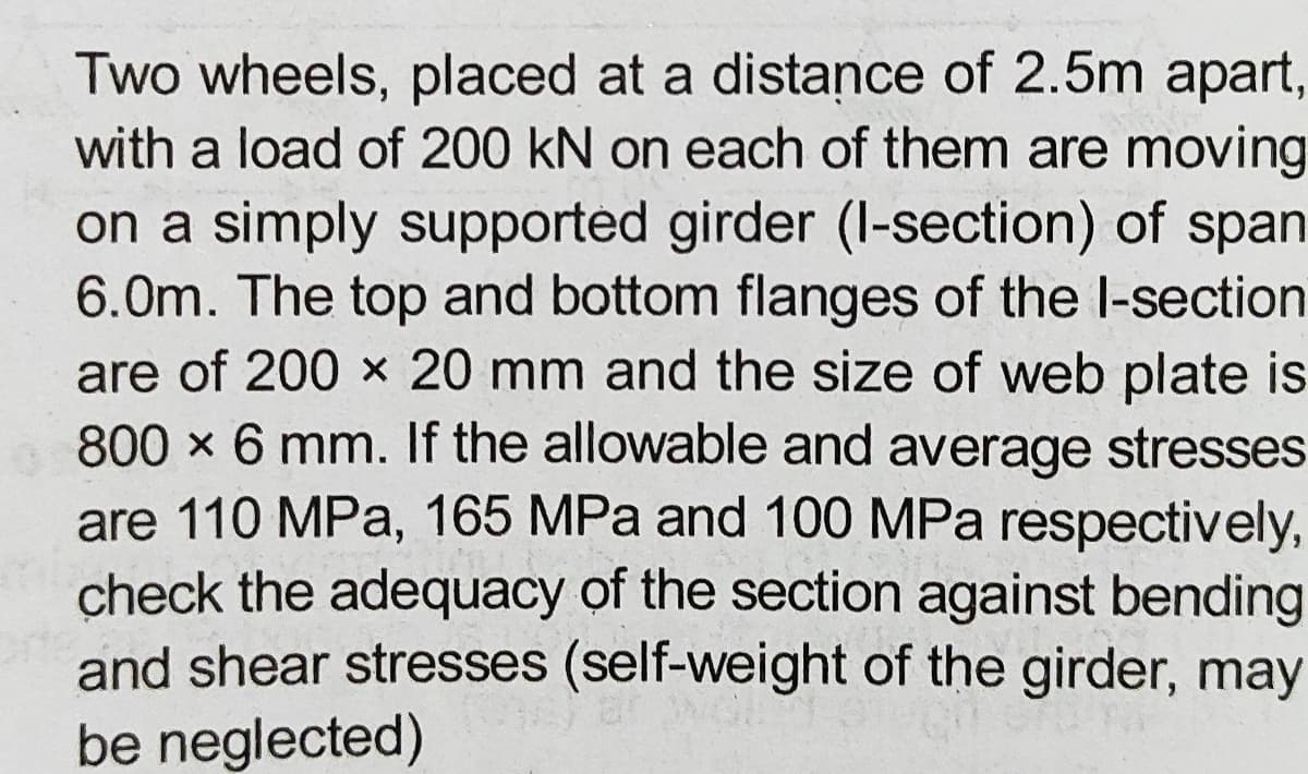 Two wheels, placed at a distance of 2.5m apart,
with a load of 200 kN on each of them are moving
on a simply supported girder (I-section) of span
6.0m. The top and bottom flanges of the l-section
are of 200 x 20 mm and the size of web plate is
800 x 6 mm. If the allowable and average stresses
are 110 MPa, 165 MPa and 100 MPa respectively,
check the adequacy of the section against bending
and shear stresses (self-weight of the girder, may
be neglected)
