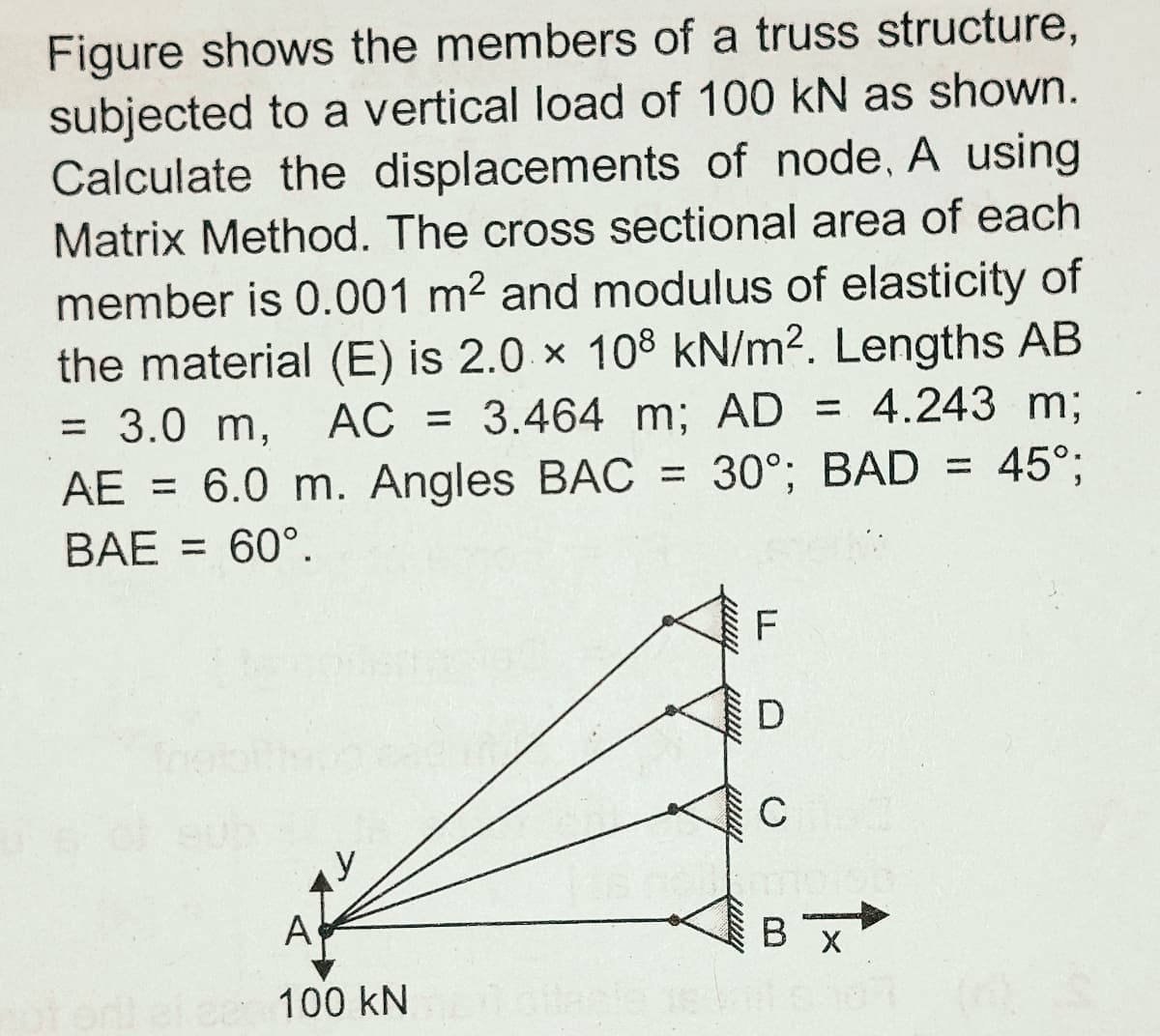 Figure shows the members of a truss structure,
subjected to a vertical load of 100 kN as shown.
Calculate the displacements of node, A using
Matrix Method. The cross sectional area of each
member is 0.001 m2 and modulus of elasticity of
the material (E) is 2.0 × 108 kN/m2. Lengths AB
= 3.0 m,
AE = 6.0 m. Angles BAC = 30°; BAD = 45°;
AC = 3.464 m; AD = 4.243 m;
%3D
%3D
%3D
%3D
BAE = 60°.
A
В х
100 kN
