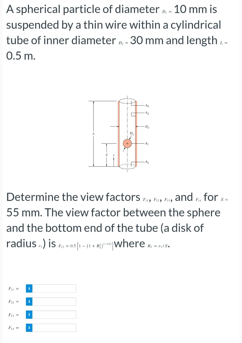 A spherical particle of diameter D - 10 mm is
D₁
suspended by a thin wire within a cylindrical
tube of inner diameter D - 30 mm and length -
0.5 m.
L =
F₁ =
F12 =
F13 =
Determine the view factors Fi, Fiz, Fisg and F₁ for S=
F14
55 mm. The view factor between the sphere
and the bottom end of the tube (a disk of
radius) is = 0.51-(1+where R₁ = 1S.
F13
R3 r3/S.
F14 =
i
i
i
A4
A₂
i
D₂
A₁
A3