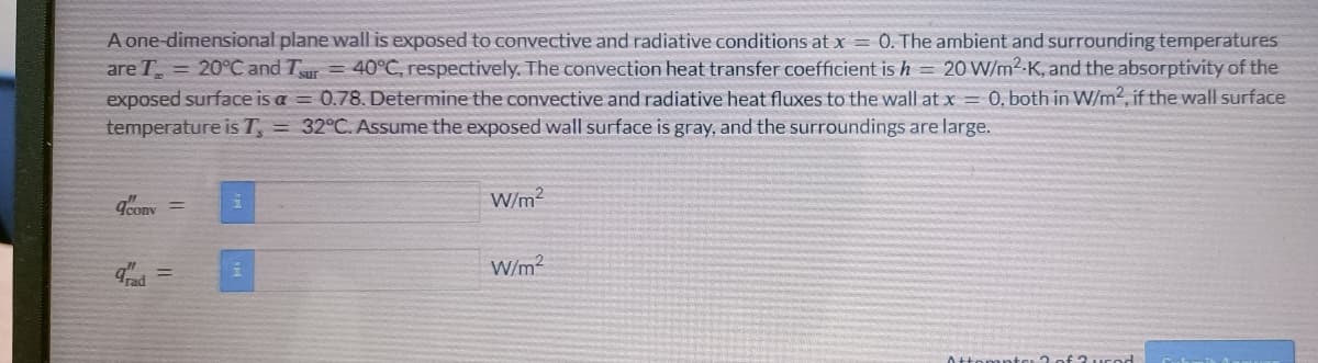 A one-dimensional plane wall is exposed to convective and radiative conditions at x = 0. The ambient and surrounding temperatures
are T = 20°C and Tsur = 40°C, respectively. The convection heat transfer coefficient is h = 20 W/m².K, and the absorptivity of the
exposed surface is a = 0.78. Determine the convective and radiative heat fluxes to the wall at x = 0, both in W/m2, if the wall surface
temperature is T, = 32°C. Assume the exposed wall surface is gray, and the surroundings are large.
acony =
=
1
W/m²
W/m²
Attor