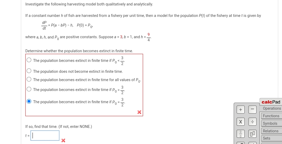 Investigate the following harvesting model both qualitatively and analytically.
If a constant number h of fish are harvested from a fishery per unit time, then a model for the population P(t) of the fishery at time t is given by
dP
dt
= P(a - bP) -h, P(0) = Po
9
where a, b, h, and P are positive constants. Suppose a = 3, b = 1, and h =
Determine whether the population becomes extinct in finite time.
O The population becomes extinct in finite time if P <
The population does not become extinct in finite time.
The population becomes extinct in finite time for all values of Po
O The population becomes extinct in finite time if Po >
The population becomes extinct in finite time if P =
If so, find that time. (If not, enter NONE.)
t =
X
+
I
응
calcPad
Operations
Functions
Symbols
Relations
Sets