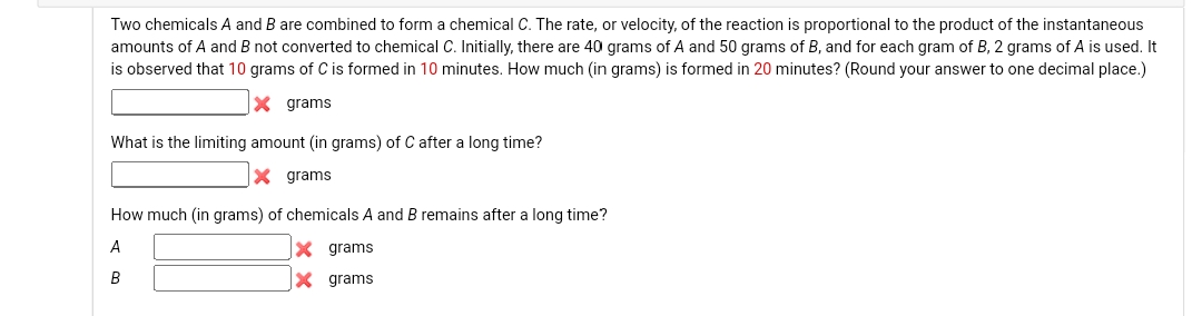 Two chemicals A and B are combined to form a chemical C. The rate, or velocity, of the reaction is proportional to the product of the instantaneous
amounts of A and B not converted to chemical C. Initially, there are 40 grams of A and 50 grams of B, and for each gram of B, 2 grams of A is used. It
is observed that 10 grams of C is formed in 10 minutes. How much (in grams) is formed in 20 minutes? (Round your answer to one decimal place.)
X grams
What is the limiting amount (in grams) of C after a long time?
X grams
How much (in grams) of chemicals A and B remains after a long time?
A
B
grams
X grams