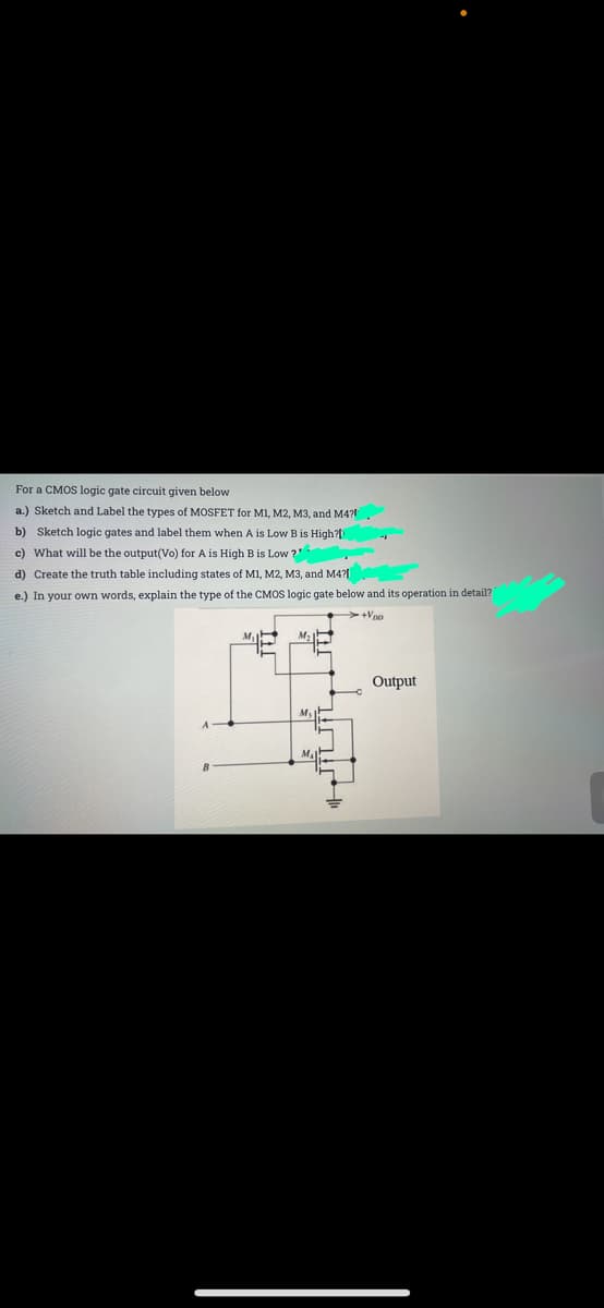 For a CMOS logic gate circuit given below
a.) Sketch and Label the types of MOSFET for MI, M2, M3, and M4?
b) Sketch logic gates and label them when A is Low B is High?[
c) What will be the output(Vo) for A is High Bis Low ?"
d) Create the truth table including states of MI, M2, M3, and M4?
e.) In your own words, explain the type of the CMOS logic gate below and its operation in detail?
>+Vpo
M
M,
Output
MaP
