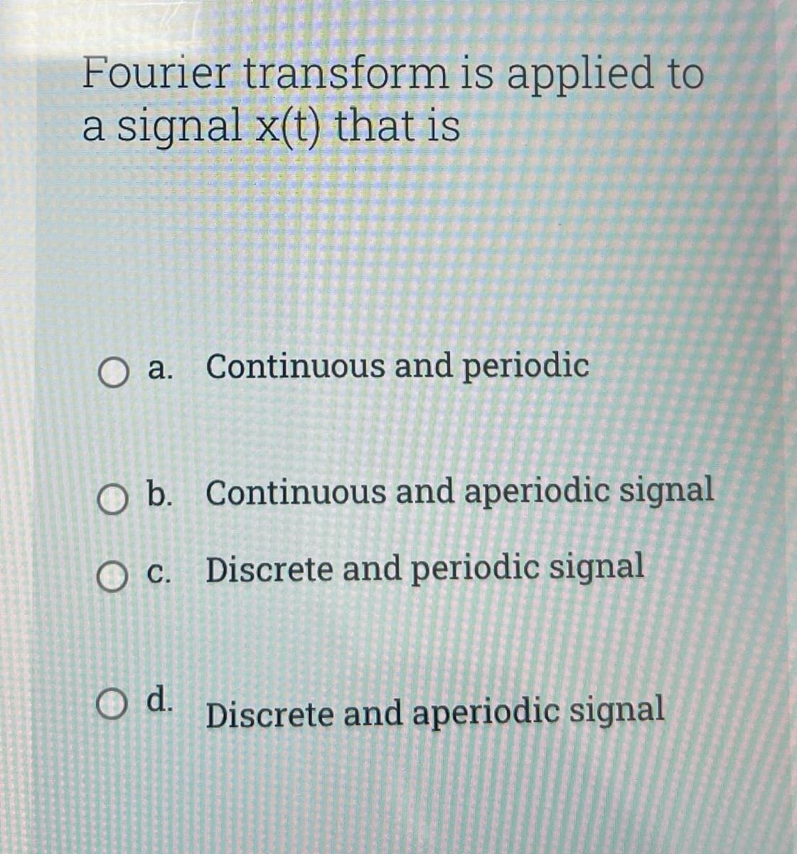 Fourier transform is applied to
a signal x(t) that is
O a. Continuous and periodic
O b. Continuous and aperiodic signal
O c. Discrete and periodic signal
O d.
Discrete and aperiodic signal