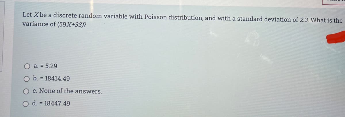 Let X be a discrete random variable with Poisson distribution, and with a standard deviation of 2.3. What is the
variance of (59X+33)?
O a. = 5.29
O b. = 18414.49
O c. None of the answers.
d. = 18447.49