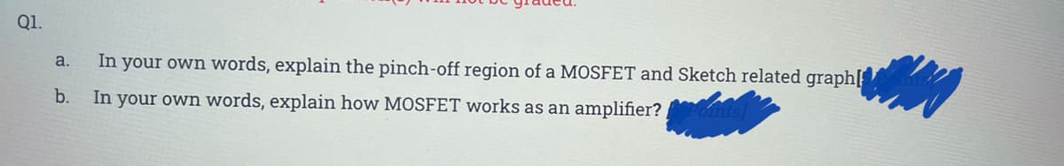 Q1.
In your own words, explain the pinch-off region of a MOSFET and Sketch related graph[
a.
b.
In your own words, explain how MOSFET works as an amplifier?
