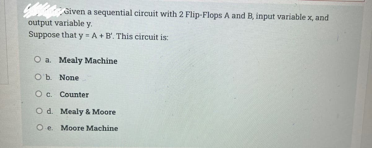 Conane Given a sequential circuit with 2 Flip-Flops A and B, input variable x, and
output variable y.
Suppose that y = A + B'. This circuit is:
O a. Mealy Machine
O b. None
O C. Counter
O d. Mealy & Moore
O e. Moore Machine
