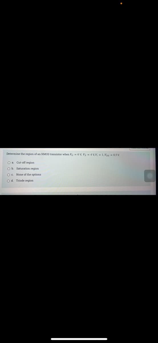 Determine the region of an NMOS transistor when Va = 6 V, Vs = 4 V, V, = 1, Vps = 0.5 V.
O a. Cut-off region
O b. Saturation region
O. None of the options
od. Triode region.
