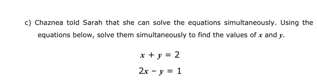 c) Chaznea told Sarah that she can solve the equations simultaneously. Using the
equations below, solve them simultaneously to find the values of x and y.
x + y = 2
2x - y = 1
