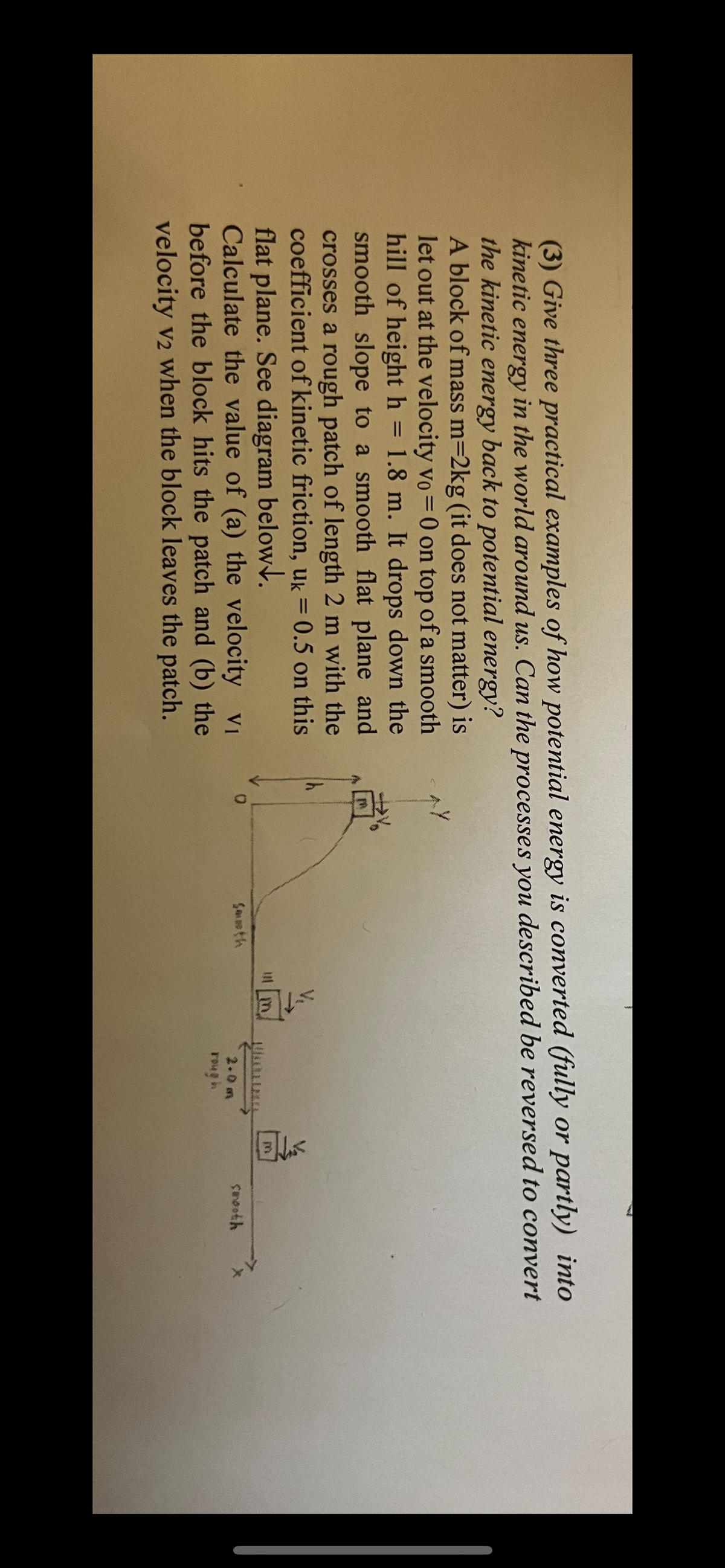 (3) Give three practical examples of how potential energy is converted (fully or partly) into
etic energy in the world around us. Can the processes you described be reversed to convert
the kinetic energy back to potential energy?
A block of mass m=2kg (it does not matter) is
let out at the velocity vo = 0 on top of a smooth
hill of height h = 1.8 m. It drops down the
smooth slope to a smooth flat plane and
crosses a rough patch of length 2 m with the
coefficient of kinetic friction, uk= 0.5 on this
flat plane. See diagram below.
savoth
rough
Calculate the value of (a) the velocity v1
before the block hits the patch and (b) the
velocity v2 when the block leaves the patch.