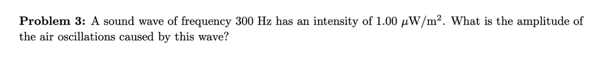 Problem 3: A sound wave of frequency 300 Hz has an intensity of 1.00 μW/m². What is the amplitude of
the air oscillations caused by this wave?