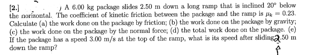 A 6.00 kg package slides 2.50 m down a long ramp that
inclined 20° below
[2.)
the norizontal. The coefficient of kinetic friction between the package and the ramp is Hk = 0.23.
Calculate (a) the work done on the package by friction; (b) the work done on the package by gravity3;
(c) the work done on the package by the normal force; (d) the total work done on the package. (e)
If the package has a speed 3.00 m/s at the top of the ramp, what is its speed after slidinga.50 m
down the ramp?
