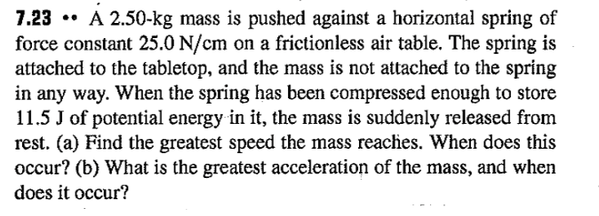 7.23 • A 2.50-kg mass is pushed against a horizontal spring of
force constant 25.0 N/cm on a frictionless air table. The spring is
attached to the tabletop, and the mass is not attached to the spring
in any way. When the spring has been compressed enough to store
11.5 J of potential energy in it, the mass is suddenly released from
rest. (a) Find the greatest speed the mass reaches. When does this
occur? (b) What is the greatest acceleration of the mass, and when
does it occur?
