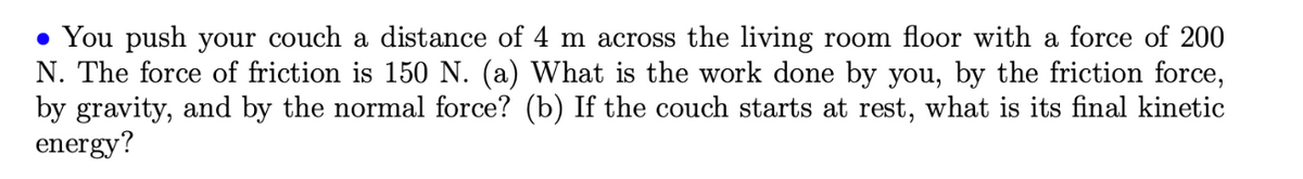 • You push your couch a distance of 4 m across the living room floor with a force of 200
N. The force of friction is 150 N. (a) What is the work done by you, by the friction force,
by gravity, and by the normal force? (b) If the couch starts at rest, what is its final kinetic
energy?
