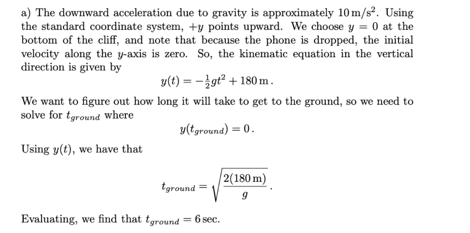 a) The downward acceleration due to gravity is approximately 10 m/s². Using
the standard coordinate system, +y points upward. We choose y = 0 at the
bottom of the cliff, and note that because the phone is dropped, the initial
velocity along the y-axis is zero. So, the kinematic equation in the vertical
direction is given by
y(t) = -gt² + 180 m.
We want to figure out how long it will take to get to the ground, so we need to
solve for tground where
y(tground) = 0.
Using y(t), we have that
|2(180 m)
tground =
Evaluating, we find that tground = 6 sec.
