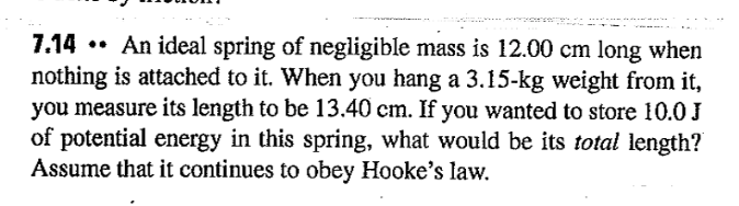 7.14 •• An ideal spring of negligible mass is 12.00 cm long when
nothing is attached to it. When you hang a 3.15-kg weight from it,
you measure its length to be 13.40 cm. If you wanted to store 10.0 J
of potential energy in this spring, what would be its total length?
Assume that it continues to obey Hooke's law.
