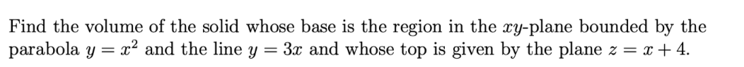 Find the volume of the solid whose base is the region in the xy-plane bounded by the
parabola y = x² and the line y = 3x and whose top is given by the plane z = x+ 4.
