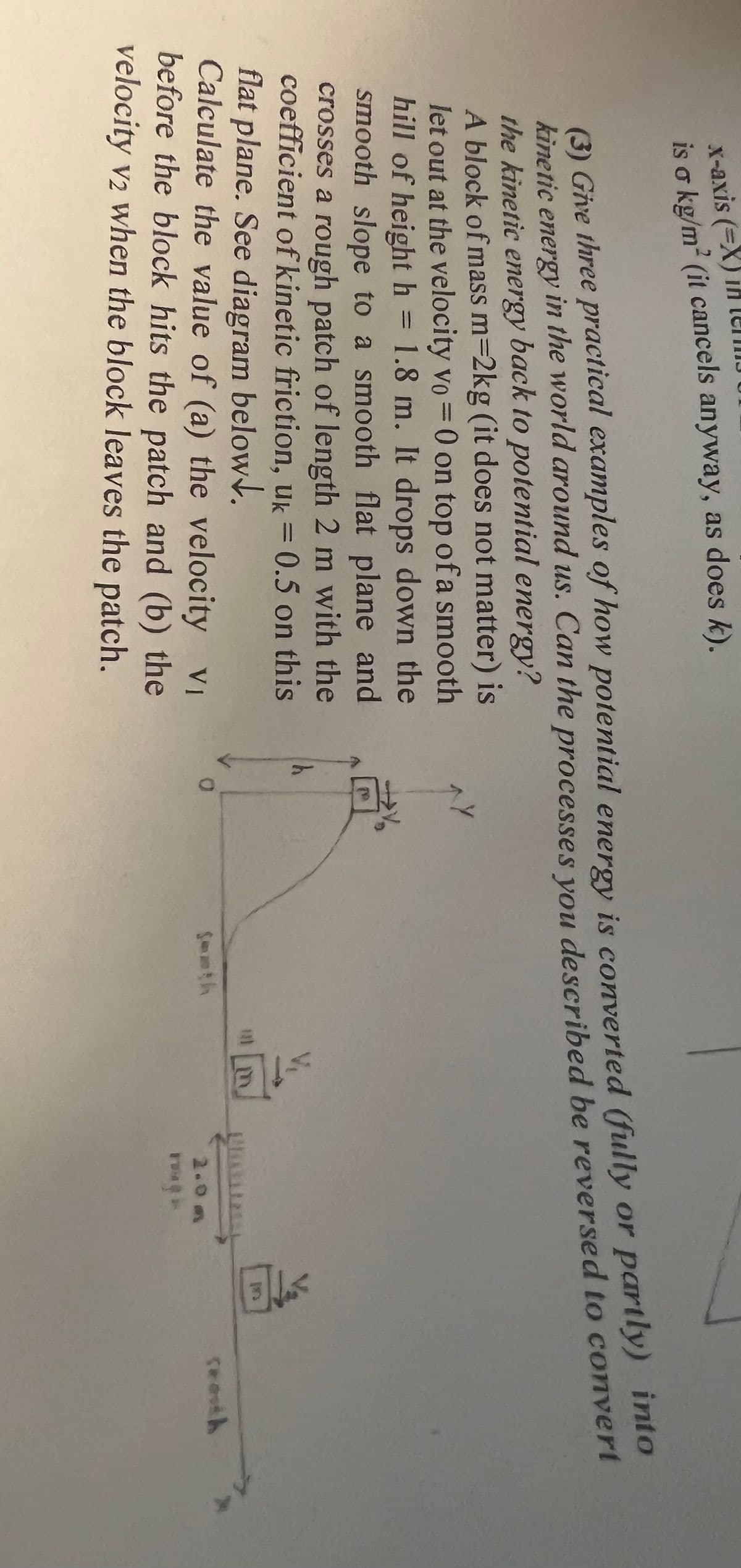 x-axis (=X) in
is o kg/m² (it cancels anyway, as does k).
(3) Give three practical examples of how potential energy is converted (fully or partly) into
kinetic energy in the world around us. Can the processes you described be reversed to convert
the kinetic energy back to potential energy?
A block of mass m=2kg (it does not matter) is
let out at the velocity vo = 0 on top of a smooth
hill of height h = 1.8 m. It drops down the
smooth slope to a smooth flat plane and
crosses a rough patch of length 2 m with the
coefficient of kinetic friction, uk = 0.5 on this
flat plane. See diagram below.
^y
Calculate the value of (a) the velocity VI
before the block hits the patch and (b) the
velocity v2 when the block leaves the patch.
1E
2.0m